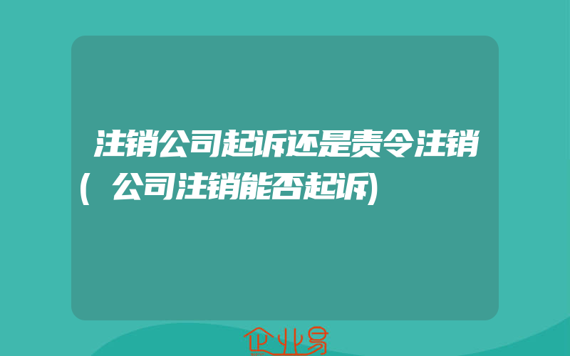 注销公司起诉还是责令注销(公司注销能否起诉)