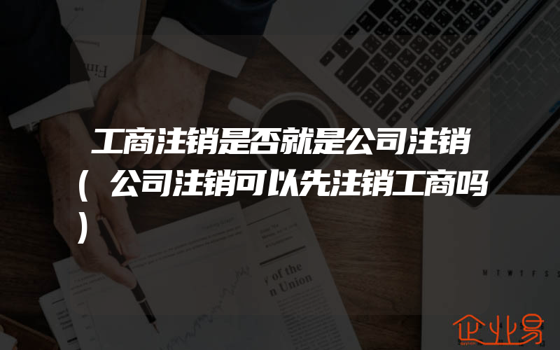 工商注销是否就是公司注销(公司注销可以先注销工商吗)