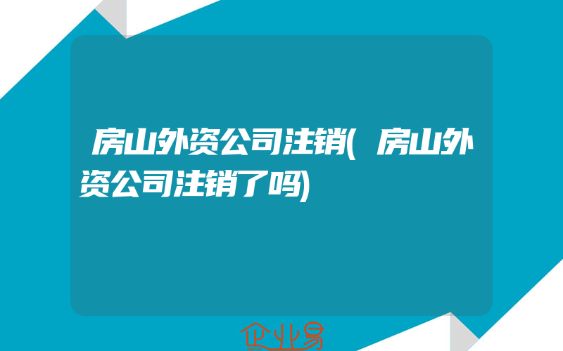 房山外资公司注销(房山外资公司注销了吗)