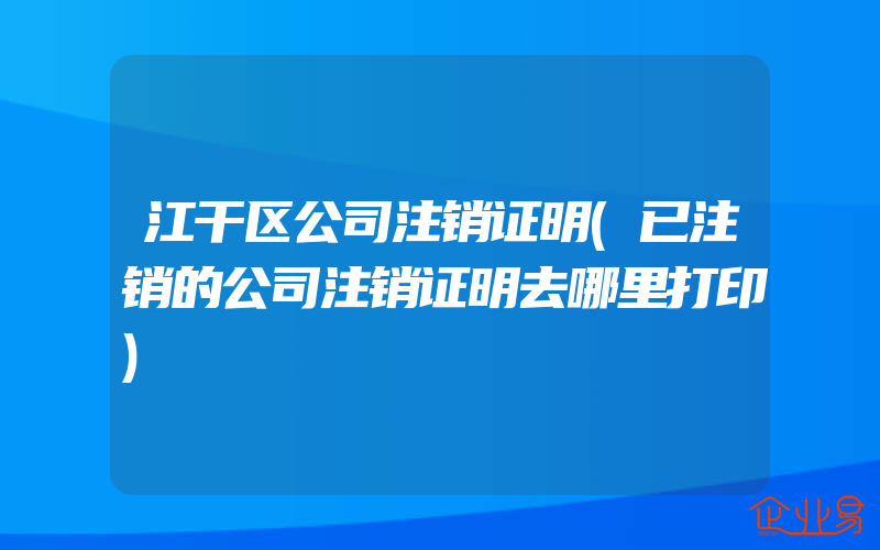 江干区公司注销证明(已注销的公司注销证明去哪里打印)