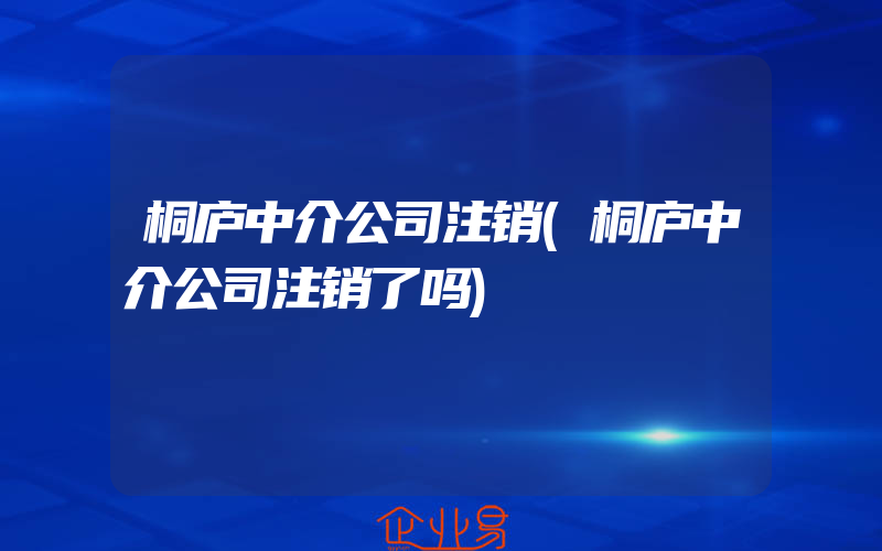 桐庐中介公司注销(桐庐中介公司注销了吗)