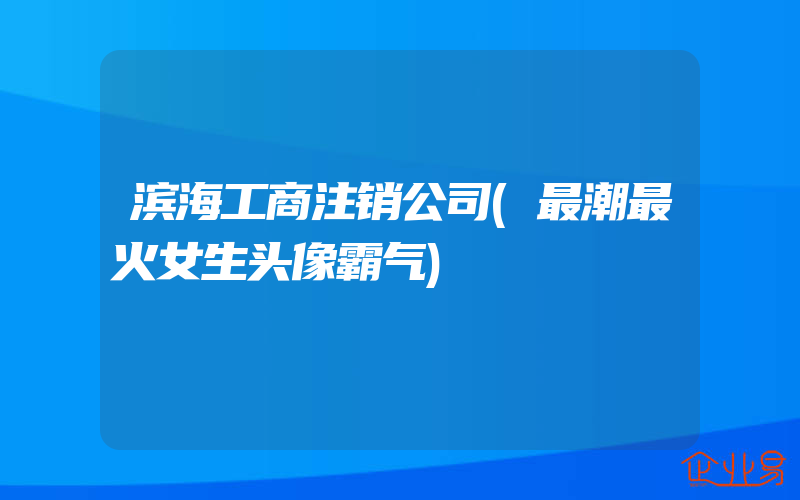 滨海工商注销公司(最潮最火女生头像霸气)