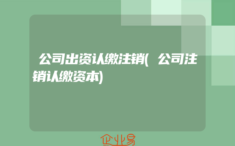 公司出资认缴注销(公司注销认缴资本)