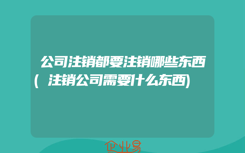 公司注销都要注销哪些东西(注销公司需要什么东西)