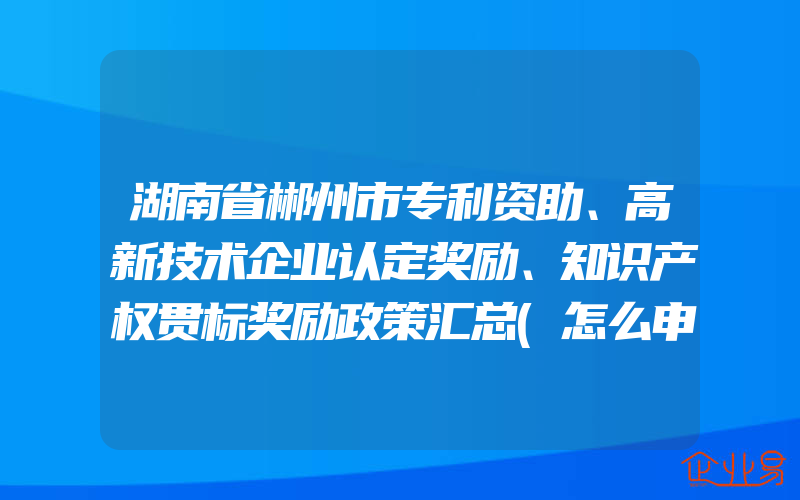 湖南省郴州市专利资助、高新技术企业认定奖励、知识产权贯标奖励政策汇总(怎么申请贯标)