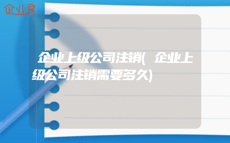 企业上级公司注销(企业上级公司注销需要多久)