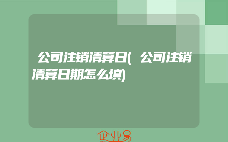 公司注销清算日(公司注销清算日期怎么填)