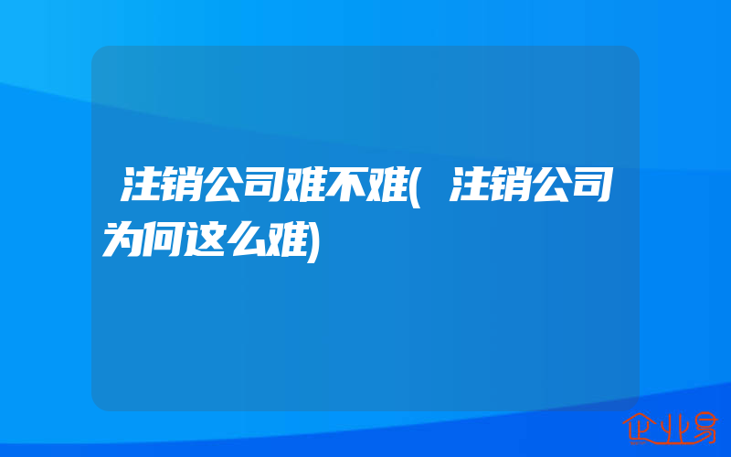 注销公司难不难(注销公司为何这么难)