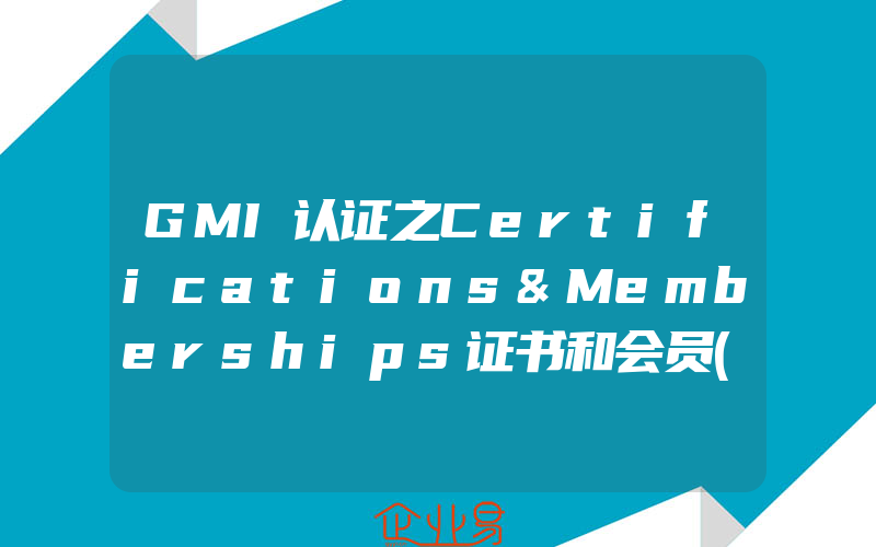 GMI认证之Certifications&Memberships证书和会员(欧盟CE认证怎么申请)