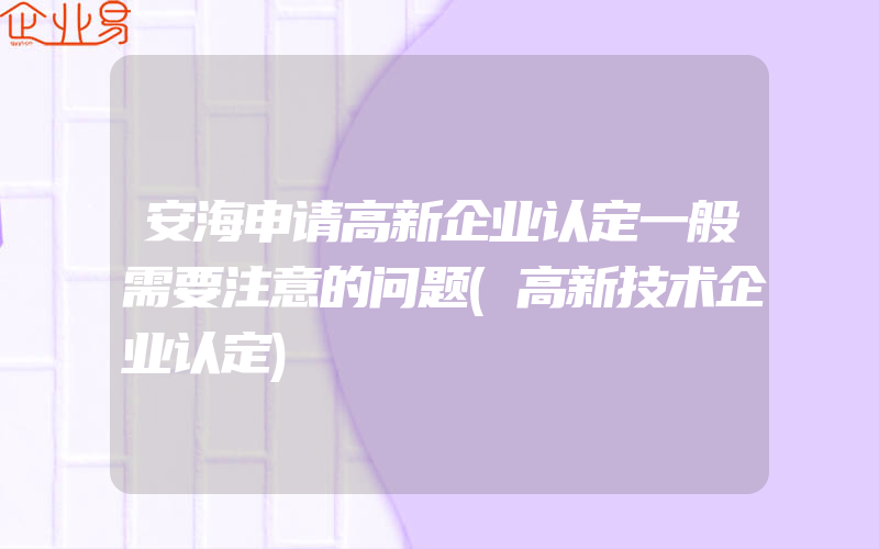 安海申请高新企业认定一般需要注意的问题(高新技术企业认定)