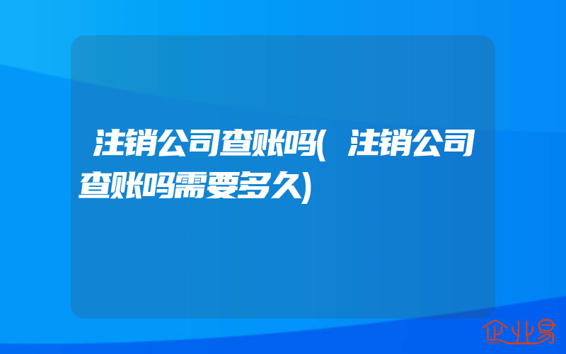 注销公司查账吗(注销公司查账吗需要多久)