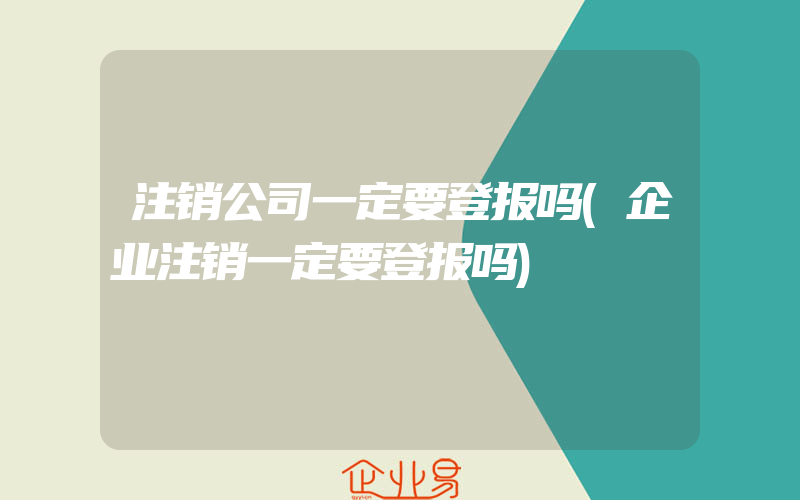 注销公司一定要登报吗(企业注销一定要登报吗)