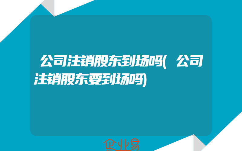 公司注销股东到场吗(公司注销股东要到场吗)