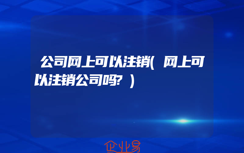 公司网上可以注销(网上可以注销公司吗?)