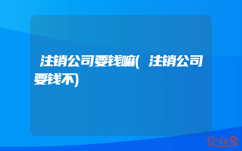 注销公司要钱嘛(注销公司要钱不)