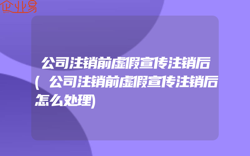 公司注销前虚假宣传注销后(公司注销前虚假宣传注销后怎么处理)