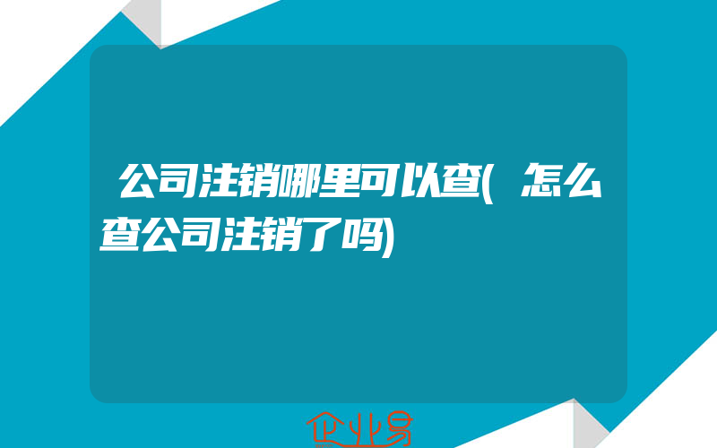 公司注销哪里可以查(怎么查公司注销了吗)