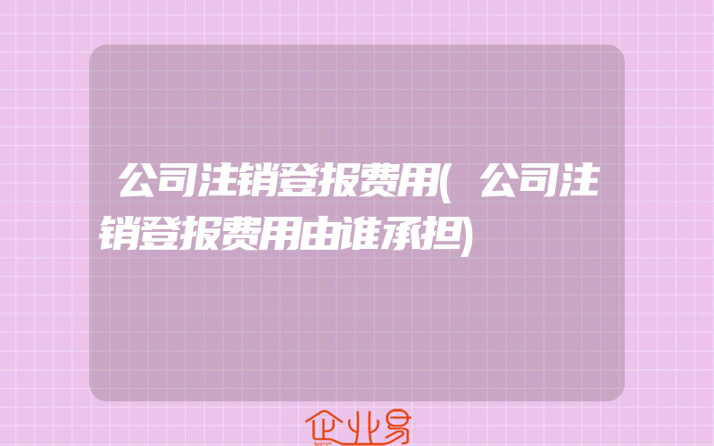 公司注销登报费用(公司注销登报费用由谁承担)