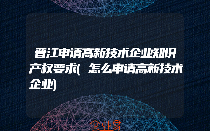 晋江申请高新技术企业知识产权要求(怎么申请高新技术企业)