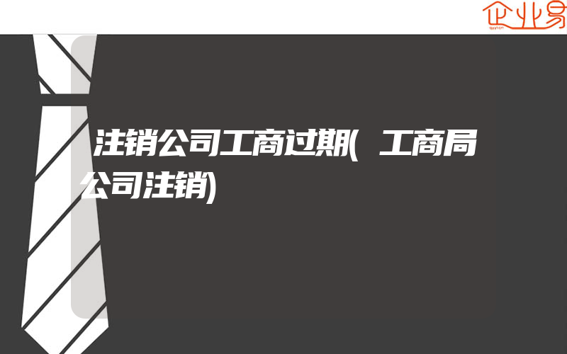 注销公司工商过期(工商局公司注销)