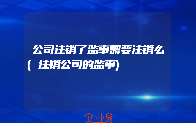 公司注销了监事需要注销么(注销公司的监事)