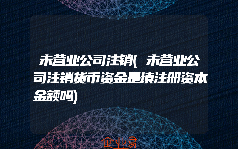 未营业公司注销(未营业公司注销货币资金是填注册资本金额吗)