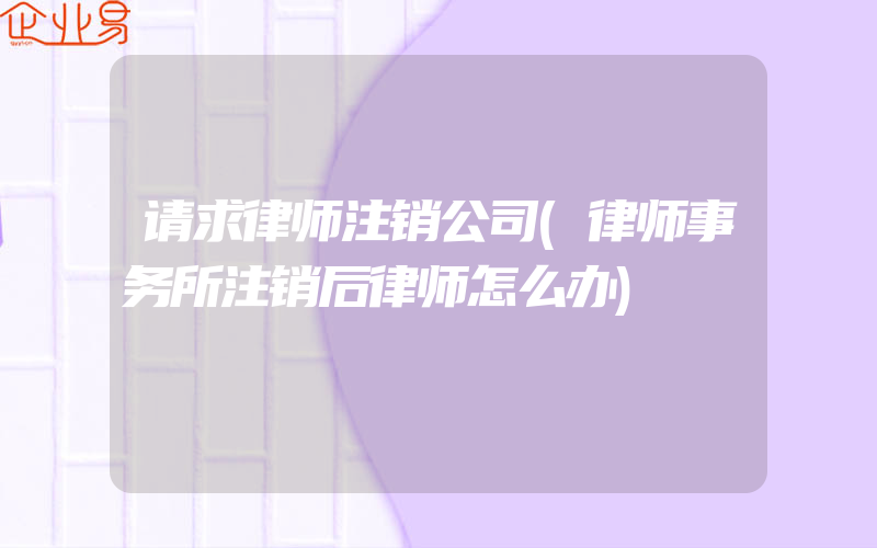 请求律师注销公司(律师事务所注销后律师怎么办)