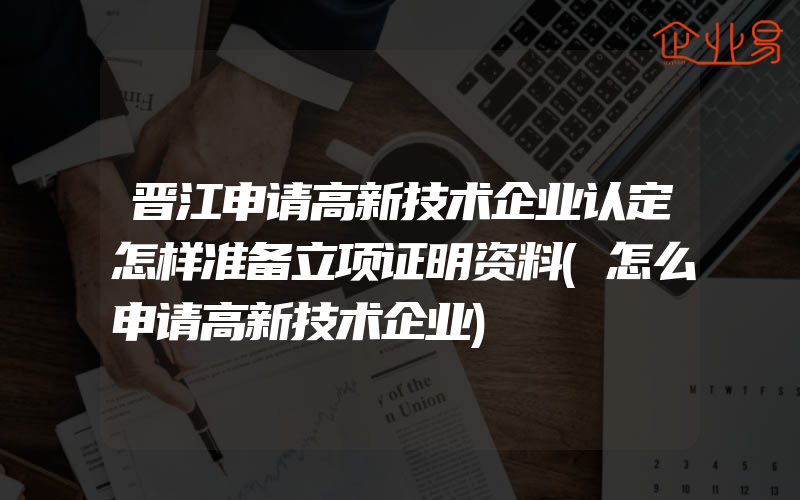 晋江申请高新技术企业认定怎样准备立项证明资料(怎么申请高新技术企业)