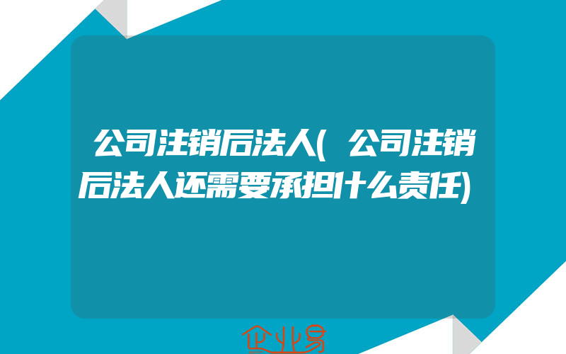 公司注销后法人(公司注销后法人还需要承担什么责任)