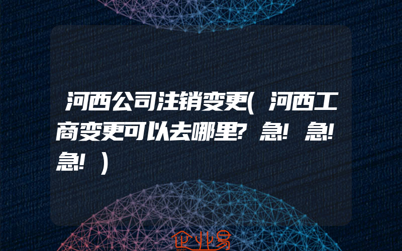 河西公司注销变更(河西工商变更可以去哪里?急!急!急!)