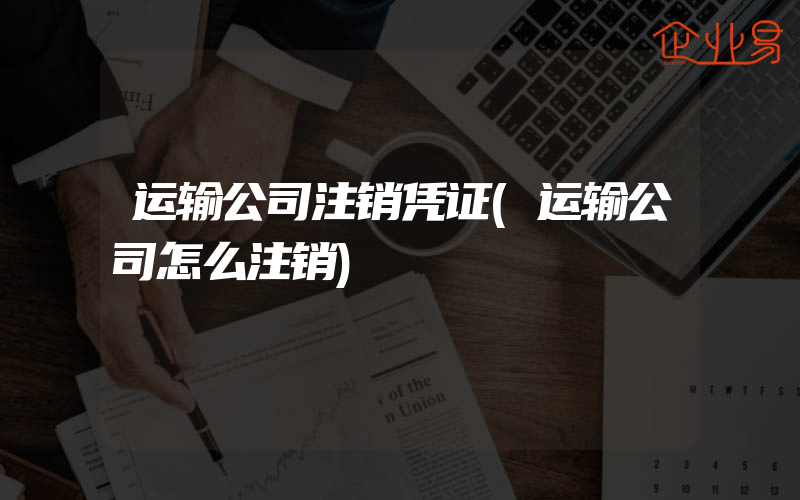 运输公司注销凭证(运输公司怎么注销)