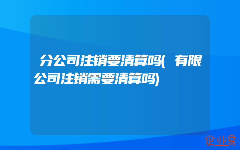 分公司注销要清算吗(有限公司注销需要清算吗)