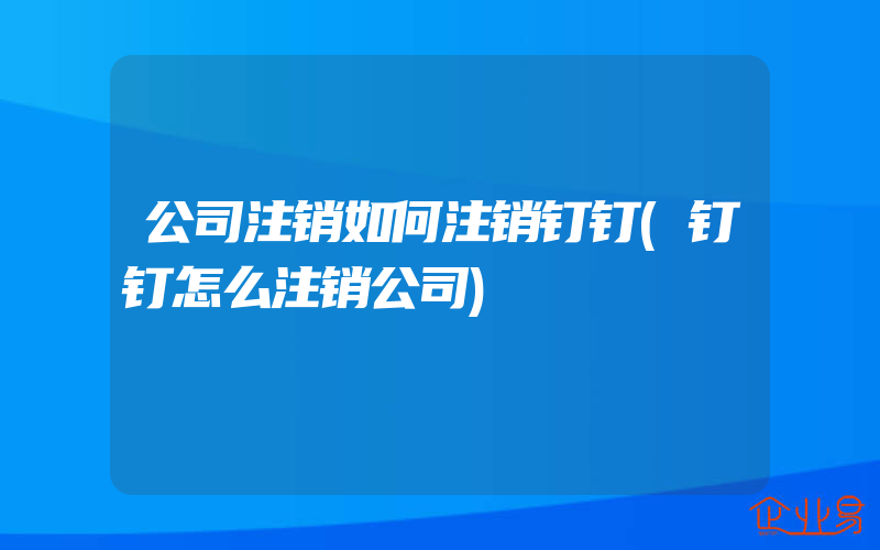 公司注销如何注销钉钉(钉钉怎么注销公司)