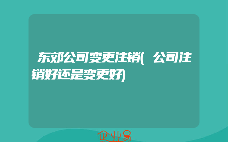 东郊公司变更注销(公司注销好还是变更好)