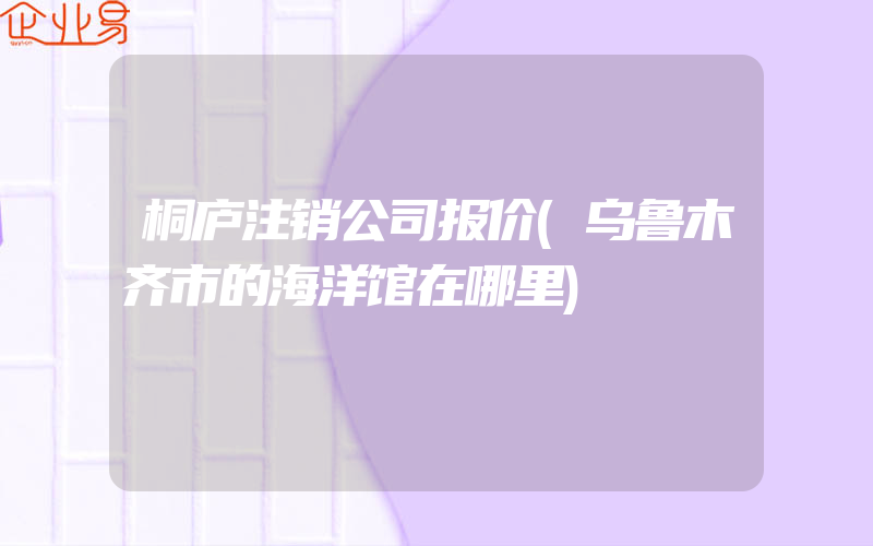 桐庐注销公司报价(乌鲁木齐市的海洋馆在哪里)