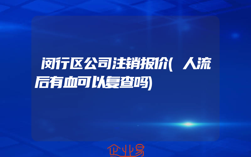 闵行区公司注销报价(人流后有血可以复查吗)