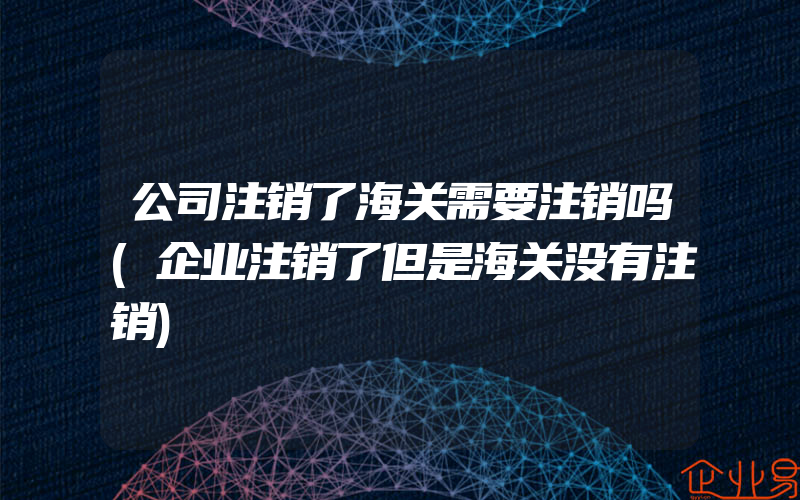 公司注销了海关需要注销吗(企业注销了但是海关没有注销)