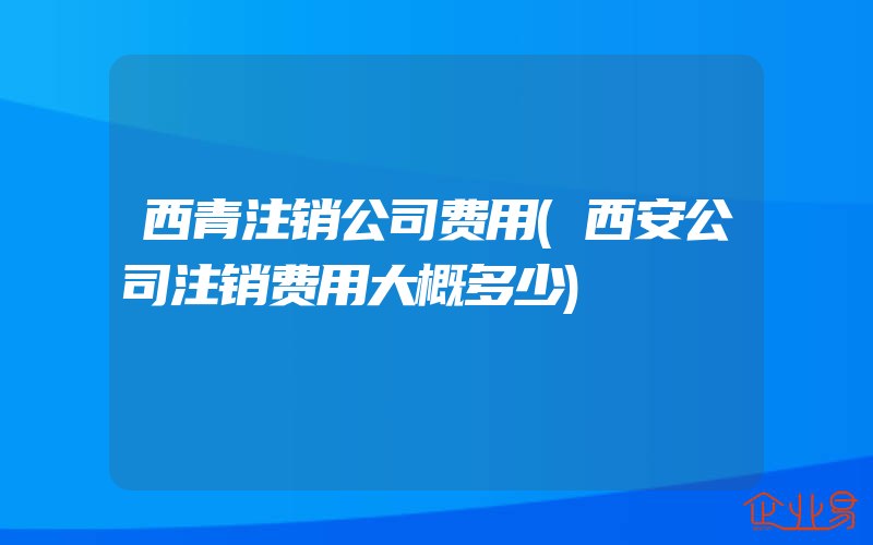 西青注销公司费用(西安公司注销费用大概多少)