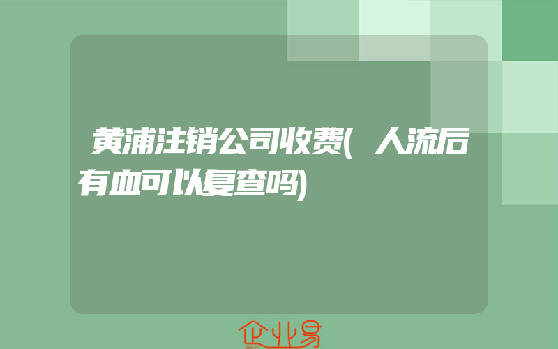 黄浦注销公司收费(人流后有血可以复查吗)