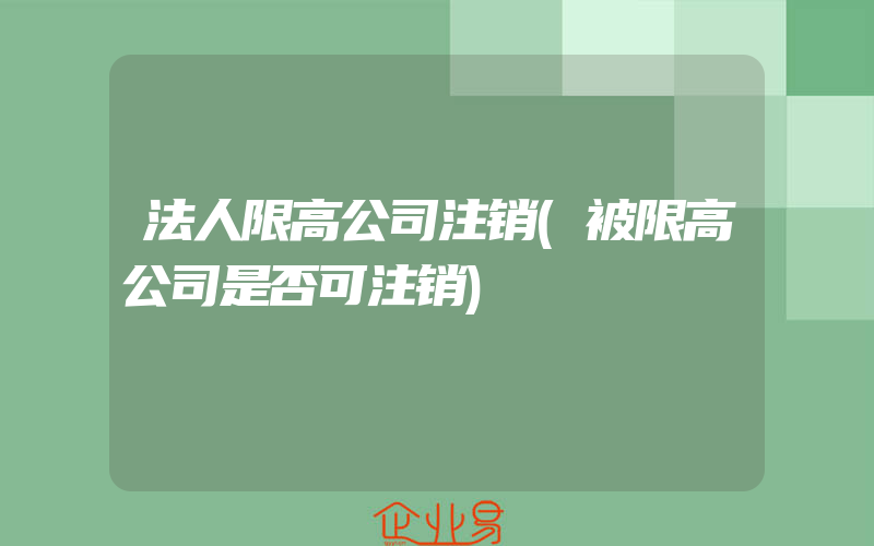 法人限高公司注销(被限高公司是否可注销)