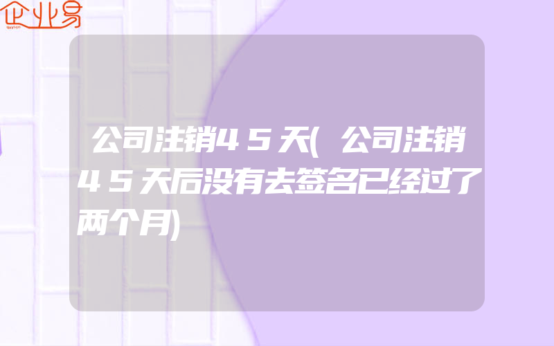 公司注销45天(公司注销45天后没有去签名已经过了两个月)