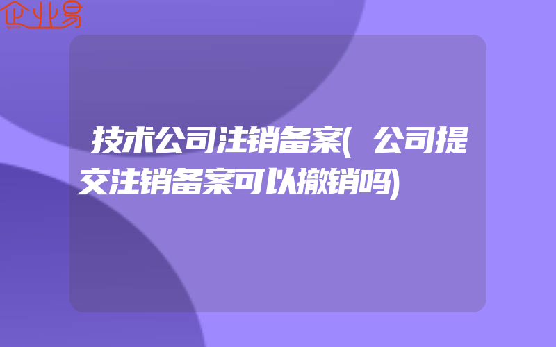 技术公司注销备案(公司提交注销备案可以撤销吗)