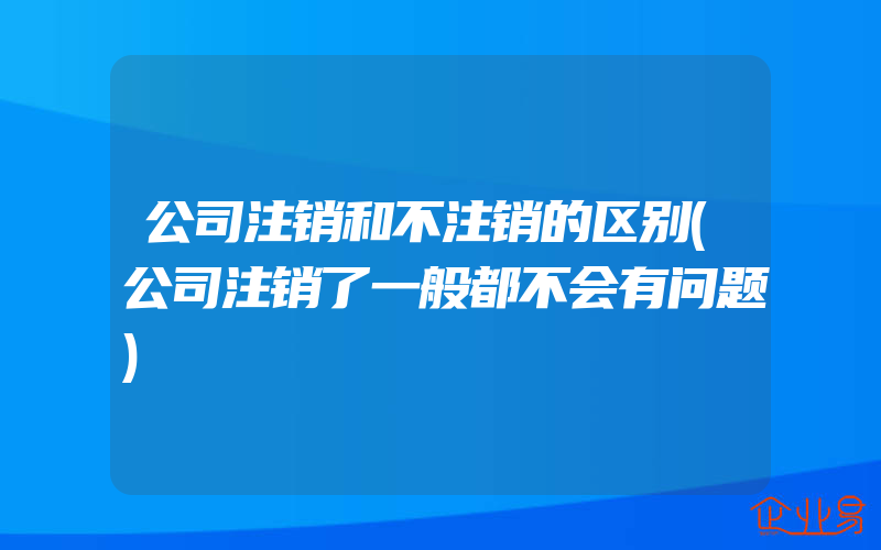 公司注销和不注销的区别(公司注销了一般都不会有问题)