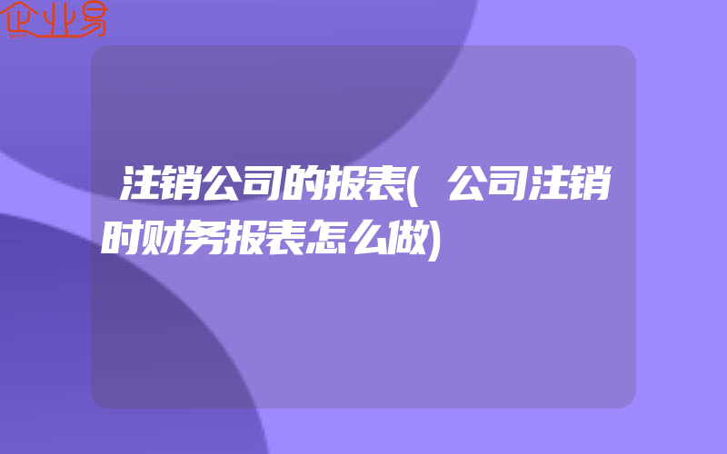 注销公司的报表(公司注销时财务报表怎么做)