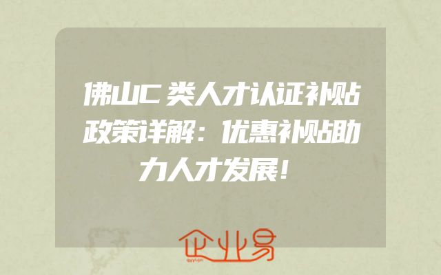 佛山C类人才认证补贴政策详解：优惠补贴助力人才发展！