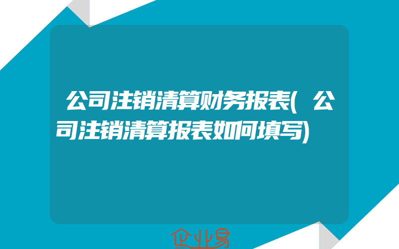 公司注销清算财务报表(公司注销清算报表如何填写)