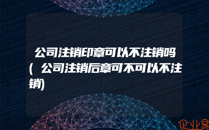 公司注销印章可以不注销吗(公司注销后章可不可以不注销)