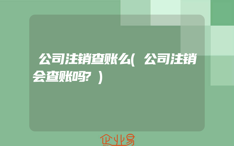 公司注销查账么(公司注销会查账吗?)