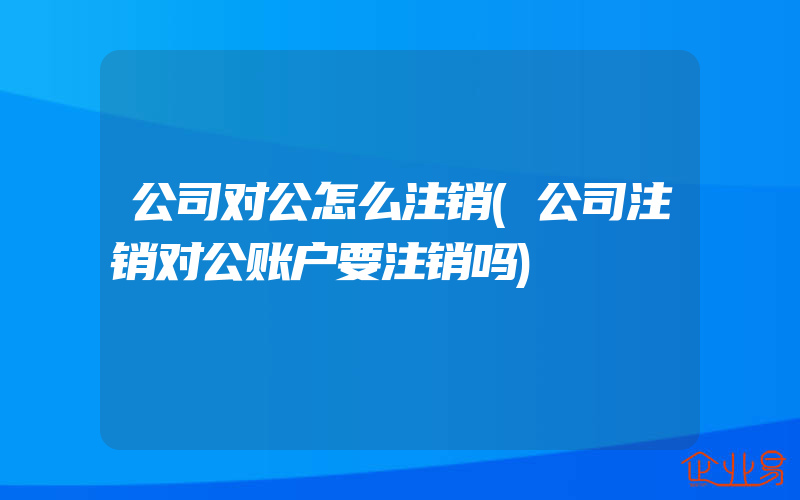 公司对公怎么注销(公司注销对公账户要注销吗)