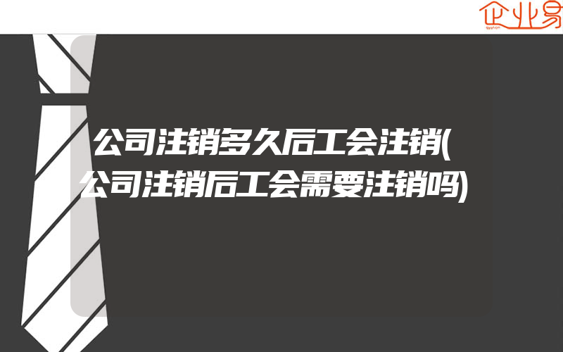 公司注销多久后工会注销(公司注销后工会需要注销吗)